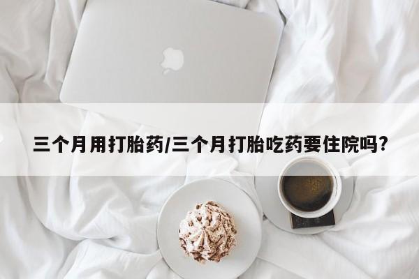 打胎药专卖微信打胎药购买私人微信三个月用打胎药/三个月打胎吃药要住院吗?