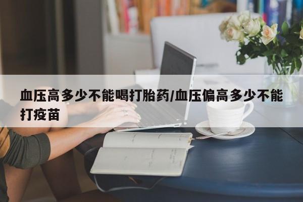 打胎药专卖微信打胎药购买私人微信血压高多少不能喝打胎药/血压偏高多少不能打疫苗