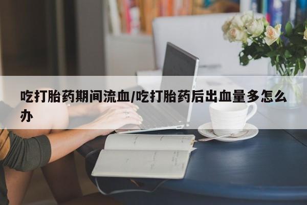 打胎药专卖微信打胎药购买私人微信吃打胎药期间流血/吃打胎药后出血量多怎么办