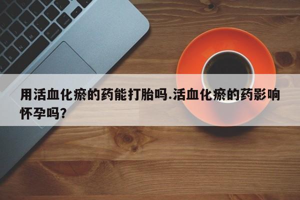 打胎药专卖微信打胎药购买私人微信用活血化瘀的药能打胎吗.活血化瘀的药影响怀孕吗？