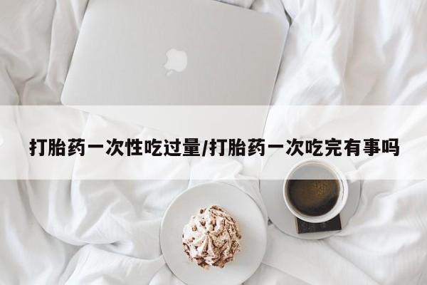 打胎药专卖微信打胎药购买私人微信打胎药一次性吃过量/打胎药一次吃完有事吗