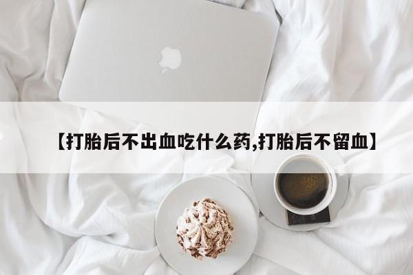 打胎药专卖微信打胎药购买私人微信【打胎后不出血吃什么药,打胎后不留血】