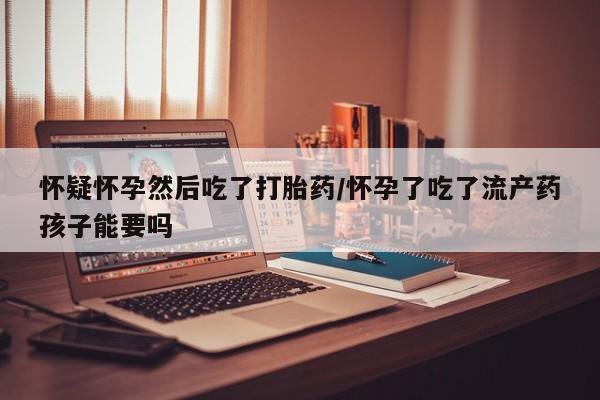 打胎药专卖微信打胎药购买私人微信怀疑怀孕然后吃了打胎药/怀孕了吃了流产药孩子能要吗