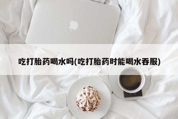 打胎药专卖微信打胎药购买私人微信吃打胎药喝水吗(吃打胎药时能喝水吞服)