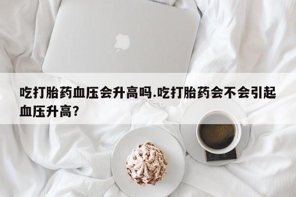 打胎药专卖微信打胎药购买私人微信吃打胎药血压会升高吗.吃打胎药会不会引起血压升高？
