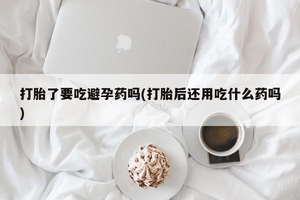 打胎药专卖微信打胎药购买私人微信打胎了要吃避孕药吗(打胎后还用吃什么药吗)