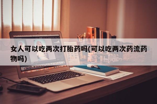 打胎药专卖微信打胎药购买私人微信女人可以吃两次打胎药吗(可以吃两次药流药物吗)