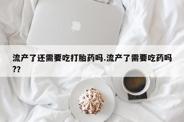 打胎药专卖微信打胎药购买私人微信流产了还需要吃打胎药吗.流产了需要吃药吗?？