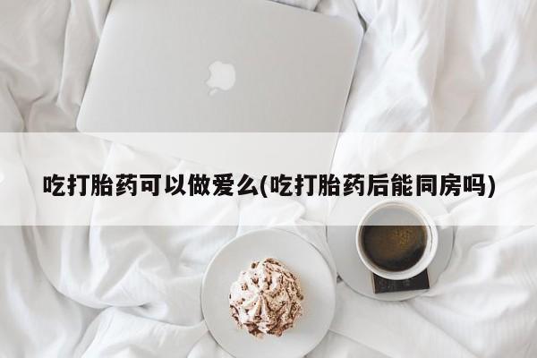 打胎药专卖微信打胎药购买私人微信吃打胎药可以做爱么(吃打胎药后能同房吗)