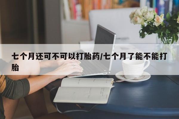 打胎药专卖微信打胎药购买私人微信七个月还可不可以打胎药/七个月了能不能打胎