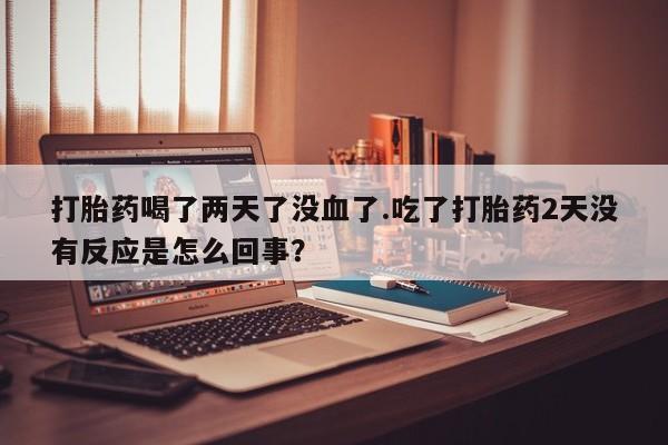 打胎药专卖微信打胎药购买私人微信打胎药喝了两天了没血了.吃了打胎药2天没有反应是怎么回事？