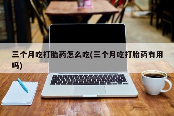 打胎药专卖微信打胎药购买私人微信三个月吃打胎药怎么吃(三个月吃打胎药有用吗)