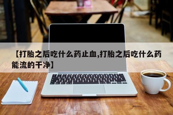打胎药专卖微信打胎药购买私人微信【打胎之后吃什么药止血,打胎之后吃什么药能流的干净】