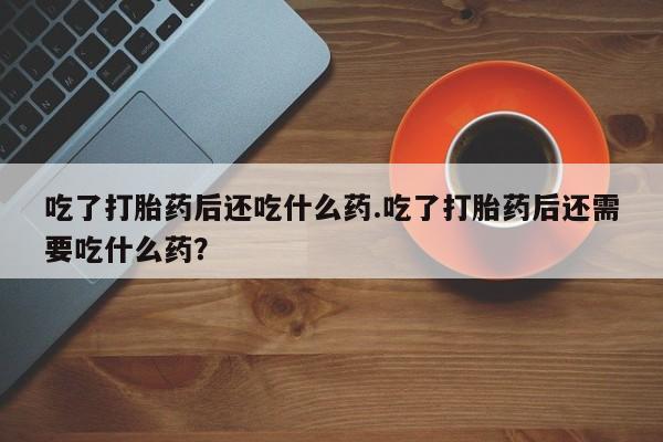 打胎药专卖微信打胎药购买私人微信吃了打胎药后还吃什么药.吃了打胎药后还需要吃什么药？