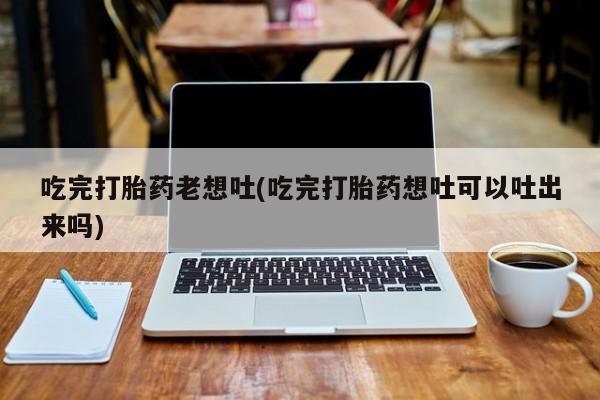 打胎药专卖微信打胎药购买私人微信吃完打胎药老想吐(吃完打胎药想吐可以吐出来吗)