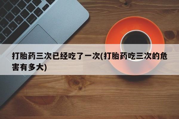 打胎药专卖微信打胎药购买私人微信打胎药三次已经吃了一次(打胎药吃三次的危害有多大)
