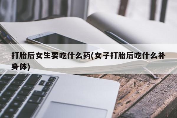 打胎药专卖微信打胎药购买私人微信打胎后女生要吃什么药(女子打胎后吃什么补身体)