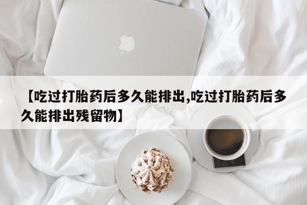 打胎药专卖微信打胎药购买私人微信【吃过打胎药后多久能排出,吃过打胎药后多久能排出残留物】
