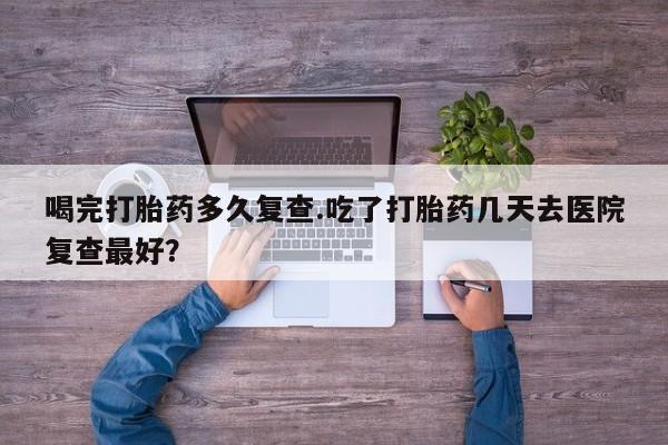 打胎药专卖微信打胎药购买私人微信喝完打胎药多久复查.吃了打胎药几天去医院复查最好？