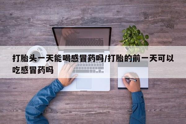 打胎药专卖微信打胎药购买私人微信打胎头一天能喝感冒药吗/打胎的前一天可以吃感冒药吗