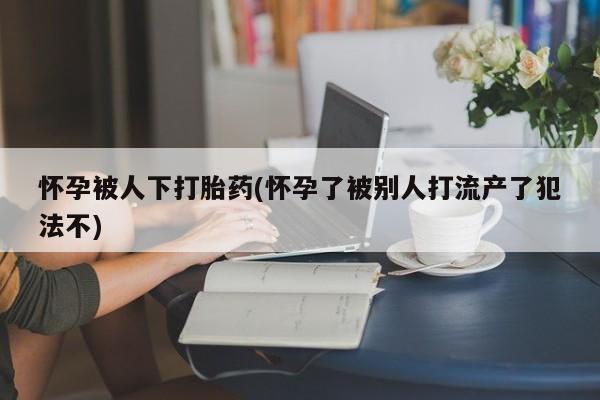 打胎药专卖微信打胎药购买私人微信怀孕被人下打胎药(怀孕了被别人打流产了犯法不)