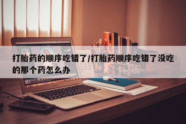 打胎药专卖微信打胎药购买私人微信打胎药的顺序吃错了/打胎药顺序吃错了没吃的那个药怎么办