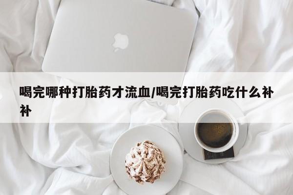 打胎药专卖微信打胎药购买私人微信喝完哪种打胎药才流血/喝完打胎药吃什么补补