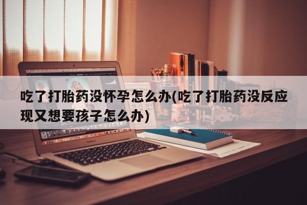 打胎药专卖微信打胎药购买私人微信吃了打胎药没怀孕怎么办(吃了打胎药没反应现又想要孩子怎么办)