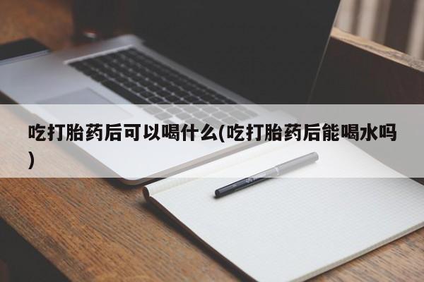 打胎药专卖微信打胎药购买私人微信吃打胎药后可以喝什么(吃打胎药后能喝水吗)
