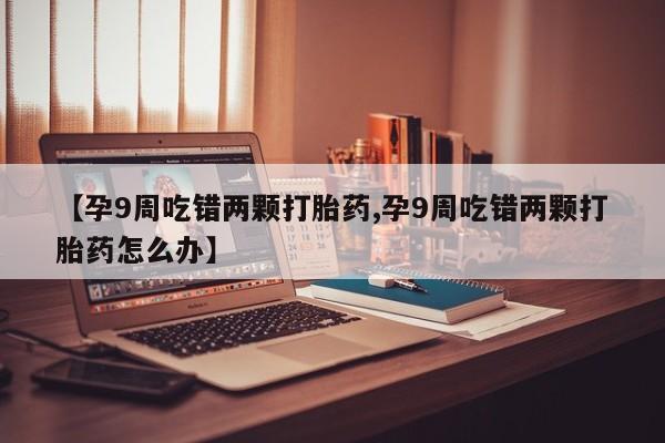 打胎药专卖微信打胎药购买私人微信【孕9周吃错两颗打胎药,孕9周吃错两颗打胎药怎么办】