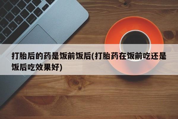 打胎药专卖微信打胎药购买私人微信打胎后的药是饭前饭后(打胎药在饭前吃还是饭后吃效果好)