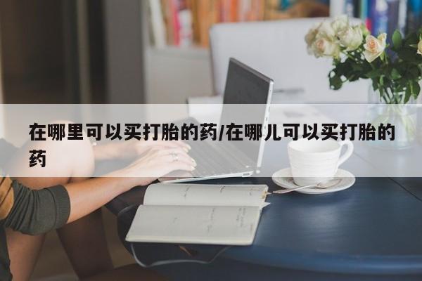 打胎药专卖微信打胎药购买私人微信在哪里可以买打胎的药/在哪儿可以买打胎的药