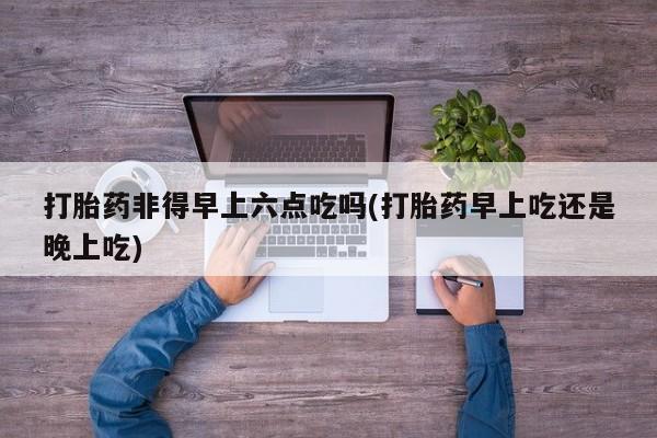 打胎药专卖微信打胎药购买私人微信打胎药非得早上六点吃吗(打胎药早上吃还是晚上吃)