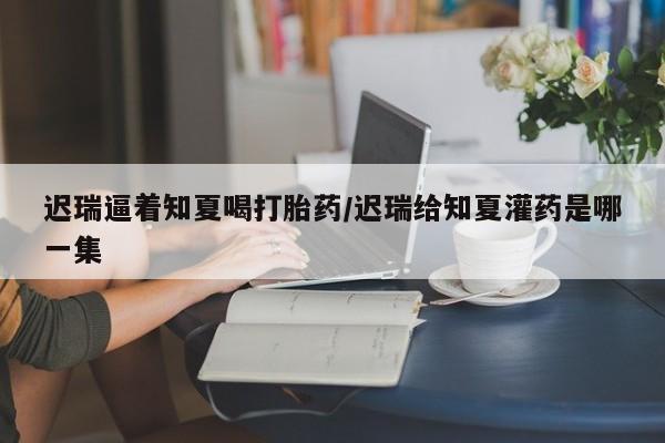 打胎药专卖微信打胎药购买私人微信迟瑞逼着知夏喝打胎药/迟瑞给知夏灌药是哪一集