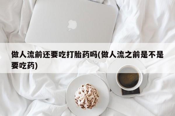 打胎药专卖微信打胎药购买私人微信做人流前还要吃打胎药吗(做人流之前是不是要吃药)