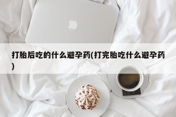 打胎药专卖微信打胎药购买私人微信打胎后吃的什么避孕药(打完胎吃什么避孕药)