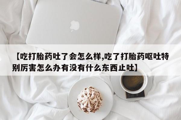 打胎药专卖微信打胎药购买私人微信【吃打胎药吐了会怎么样,吃了打胎药呕吐特别厉害怎么办有没有什么东西止吐】