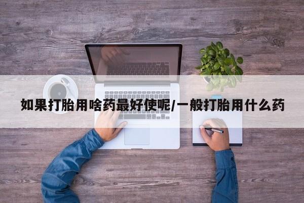 打胎药专卖微信打胎药购买私人微信如果打胎用啥药最好使呢/一般打胎用什么药