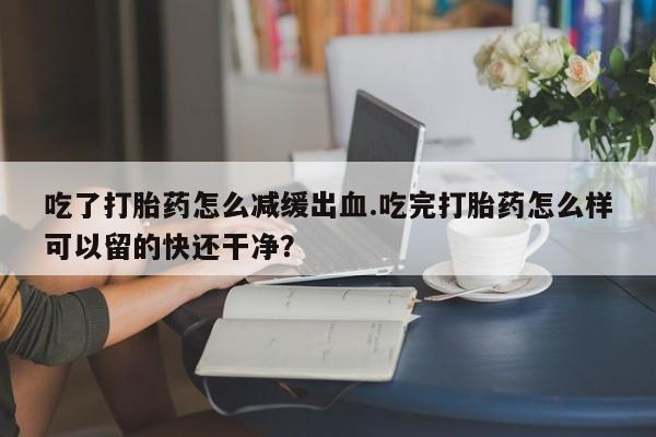打胎药专卖微信打胎药购买私人微信吃了打胎药怎么减缓出血.吃完打胎药怎么样可以留的快还干净？