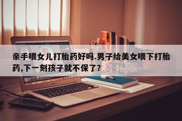 打胎药专卖微信打胎药购买私人微信亲手喂女儿打胎药好吗.男子给美女喂下打胎药,下一刻孩子就不保了？