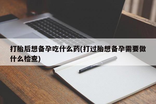 打胎药专卖微信打胎药购买私人微信打胎后想备孕吃什么药(打过胎想备孕需要做什么检查)