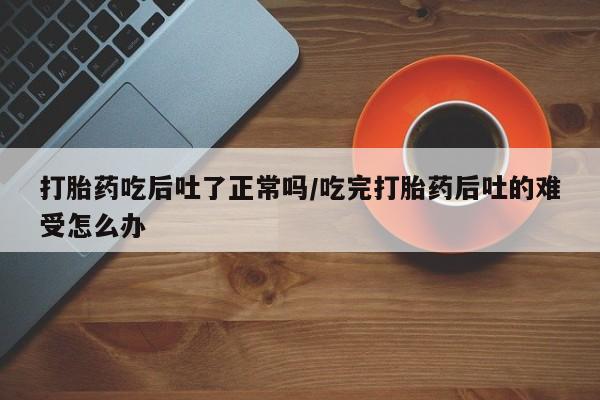 打胎药专卖微信打胎药购买私人微信打胎药吃后吐了正常吗/吃完打胎药后吐的难受怎么办
