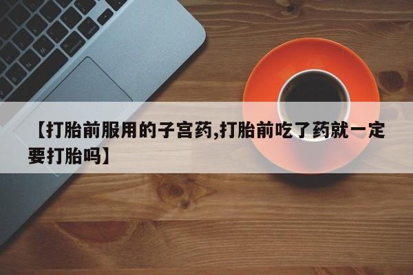打胎药专卖微信打胎药购买私人微信【打胎前服用的子宫药,打胎前吃了药就一定要打胎吗】