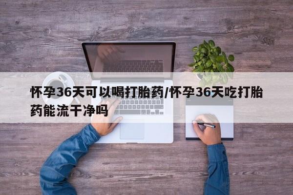 打胎药专卖微信打胎药购买私人微信怀孕36天可以喝打胎药/怀孕36天吃打胎药能流干净吗