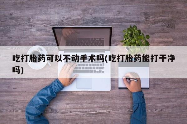 打胎药专卖微信打胎药购买私人微信吃打胎药可以不动手术吗(吃打胎药能打干净吗)