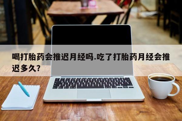 打胎药专卖微信打胎药购买私人微信喝打胎药会推迟月经吗.吃了打胎药月经会推迟多久？