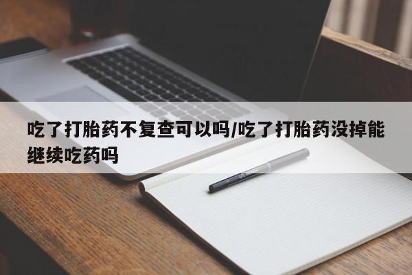 打胎药专卖微信打胎药购买私人微信吃了打胎药不复查可以吗/吃了打胎药没掉能继续吃药吗